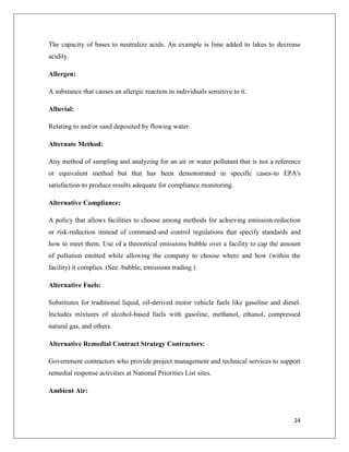 The capacity of bases to neutralize acids. An example is lime added to lakes to decrease
acidity.
Allergen:
A substance that causes an allergic reaction in individuals sensitive to it.
Alluvial:
Relating to and/or sand deposited by flowing water.
Alternate Method:
Any method of sampling and analyzing for an air or water pollutant that is not a reference
or equivalent method but that has been demonstrated in specific cases-to EPA's
satisfaction-to produce results adequate for compliance monitoring.
Alternative Compliance:
A policy that allows facilities to choose among methods for achieving emission-reduction
or risk-reduction instead of command-and control regulations that specify standards and
how to meet them. Use of a theoretical emissions bubble over a facility to cap the amount
of pollution emitted while allowing the company to choose where and how (within the
facility) it complies. (See: bubble, emissions trading.)
Alternative Fuels:
Substitutes for traditional liquid, oil-derived motor vehicle fuels like gasoline and diesel.
Includes mixtures of alcohol-based fuels with gasoline, methanol, ethanol, compressed
natural gas, and others.
Alternative Remedial Contract Strategy Contractors:
Government contractors who provide project management and technical services to support
remedial response activities at National Priorities List sites.
Ambient Air:

24

 