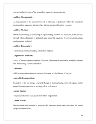 Any unconfined portion of the atmosphere: open air, surrounding air.
Ambient Measurement:
A measurement of the concentration of a substance or pollutant within the immediate
environs of an organism; taken to relate it to the amount of possible exposure.
Ambient Medium:
Material surrounding or contacting an organism (e.g. outdoor air, indoor air, water, or soil,
through which chemicals or pollutants can reach the organism. (See: biologicalmedium,
environmental medium.)
Ambient Temperature:
Temperature of the surrounding air or other medium.
Amprometric Titration:
A way of measuring concentrations of certain substances in water using an electric current
that flows during a chemical reaction.
Anaerobic:
A life or process that occurs in, or is not destroyed by, the absence of oxygen.
Anaerobic Decomposition:
Reduction of the net energy level and change in chemical composition of organic matter
caused by microorganisms in an oxygen-free environment
Animal Dander:
Tiny scales of animal skin, a common indoor air pollutant.
Animal Studies:
Investigations using animals as surrogates for humans with the expectation that the results
are pertinent to humans.

25

 