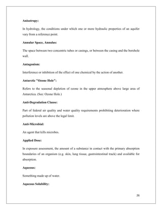 Anisotropy:
In hydrology, the conditions under which one or more hydraulic properties of an aquifer
vary from a reference point.
Annular Space, Annulus:
The space between two concentric tubes or casings, or between the casing and the borehole
wall.
Antagonism:
Interference or inhibition of the effect of one chemical by the action of another.
Antarctic "Ozone Hole":
Refers to the seasonal depletion of ozone in the upper atmosphere above large area of
Antarctica. (See: Ozone Hole.)
Anti-Degradation Clause:
Part of federal air quality and water quality requirements prohibiting deterioration where
pollution levels are above the legal limit.
Anti-Microbial:
An agent that kills microbes.
Applied Dose:
In exposure assessment, the amount of a substance in contact with the primary absorption
boundaries of an organism (e.g. skin, lung tissue, gastrointestinal track) and available for
absorption.
Aqueous:
Something made up of water.
Aqueous Solubility:

26

 