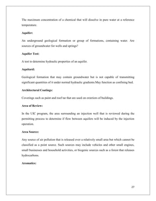 The maximum concentration of a chemical that will dissolve in pure water at a reference
temperature.
Aquifer:
An underground geological formation or group of formations, containing water. Are
sources of groundwater for wells and springs?
Aquifer Test:
A test to determine hydraulic properties of an aquifer.
Aquitard:
Geological formation that may contain groundwater but is not capable of transmitting
significant quantities of it under normal hydraulic gradients.May function as confining bed.
Architectural Coatings:
Coverings such as paint and roof tar that are used on exteriors of buildings.
Area of Review:
In the UIC program, the area surrounding an injection well that is reviewed during the
permitting process to determine if flow between aquifers will be induced by the injection
operation.
Area Source:
Any source of air pollution that is released over a relatively small area but which cannot be
classified as a point source. Such sources may include vehicles and other small engines,
small businesses and household activities, or biogenic sources such as a forest that releases
hydrocarbons.
Aromatics:

27

 