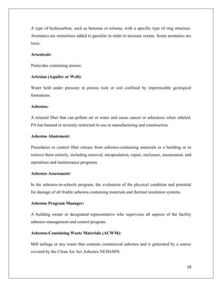 A type of hydrocarbon, such as benzene or toluene, with a specific type of ring structure.
Aromatics are sometimes added to gasoline in order to increase octane. Some aromatics are
toxic.
Arsenicals:
Pesticides containing arsenic.
Artesian (Aquifer or Well):
Water held under pressure in porous rock or soil confined by impermeable geological
formations.
Asbestos:
A mineral fiber that can pollute air or water and cause cancer or asbestosis when inhaled.
PA has banned or severely restricted its use in manufacturing and construction.
Asbestos Abatement:
Procedures to control fiber release from asbestos-containing materials in a building or to
remove them entirely, including removal, encapsulation, repair, enclosure, encasement, and
operations and maintenance programs.
Asbestos Assessment:
In the asbestos-in-schools program, the evaluation of the physical condition and potential
for damage of all friable asbestos containing materials and thermal insulation systems.
Asbestos Program Manager:
A building owner or designated representative who supervises all aspects of the facility
asbestos management and control program.
Asbestos-Containing Waste Materials (ACWM):
Mill tailings or any waste that contains commercial asbestos and is generated by a source
covered by the Clean Air Act Asbestos NESHAPS.

28

 