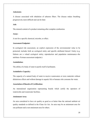 Asbestosis:
A disease associated with inhalation of asbestos fibers. The disease makes breathing
progressively more difficult and can be fatal.
Ash:
The mineral content of a product remaining after complete combustion.
Assay:
A test for a specific chemical, microbe, or effect.
Assessment Endpoint:
In ecological risk assessment, an explicit expression of the environmental value to be
protected; includes both an ecological entity and specific attributed thereof. Entity (e.g.
Salmon are a valued ecological entity; reproduction and population maintenance--the
attribute--Forman assessment endpoint.)
Assimilation:
The ability of a body of water to purify itself of pollutants.
Assimilative Capacity:
The capacity of a natural body of water to receive wastewaters or toxic materials without
deleterious effects and without damage to aquatic life or humans who consume the water.
Association of Boards of Certification:
An international organization representing boards which certify the operators of
waterworks and wastewater facilities.
Attainment Area:
An area considered to have air quality as good as or better than the national ambient air
quality standards as defined in the Clean Air Act. An area may be an attainment area for
one pollutant and a non-attainment area for others.
29

 