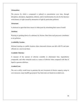 Attenuation:
The process by which a compound is reduced in concentration over time, through
absorption, adsorption, degradation, dilution, and/or transformation.An also be the decrease
with distance of sight caused by attenuation of light by particulate pollution.
Attractant:
A chemical or agent that lures insects or other pests by stimulating their sense of smell.
Attrition:
Wearing or grinding down of a substance by friction. Dust from such processes contributes
to air pollution.
Availability Session:
Informal meeting at a public location where interested citizens can talk with PA and state
officials on a one-to-one basis.
Available Chlorine:
A measure of the amount of chlorine available in chlorinated lime, hypochlorite
compounds, and other materials used as a source of chlorine when compared with that of
liquid or gaseous chlorines.
Avoided Cost:
The cost a utility would incur to generate the next increment of electric capacity using its
own resources; many landfill gas projects' buy back rates are based on avoided costs.

30

 