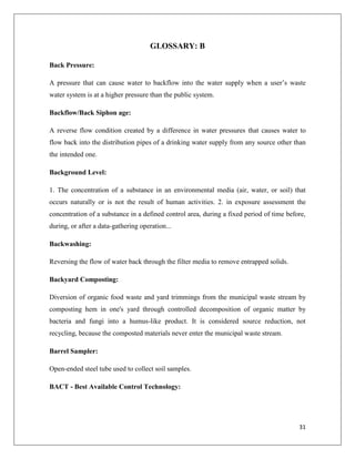 GLOSSARY: B
Back Pressure:
A pressure that can cause water to backflow into the water supply when a user’s waste
water system is at a higher pressure than the public system.
Backflow/Back Siphon age:
A reverse flow condition created by a difference in water pressures that causes water to
flow back into the distribution pipes of a drinking water supply from any source other than
the intended one.
Background Level:
1. The concentration of a substance in an environmental media (air, water, or soil) that
occurs naturally or is not the result of human activities. 2. in exposure assessment the
concentration of a substance in a defined control area, during a fixed period of time before,
during, or after a data-gathering operation...
Backwashing:
Reversing the flow of water back through the filter media to remove entrapped solids.
Backyard Composting:
Diversion of organic food waste and yard trimmings from the municipal waste stream by
composting hem in one's yard through controlled decomposition of organic matter by
bacteria and fungi into a humus-like product. It is considered source reduction, not
recycling, because the composted materials never enter the municipal waste stream.
Barrel Sampler:
Open-ended steel tube used to collect soil samples.
BACT - Best Available Control Technology:

31

 
