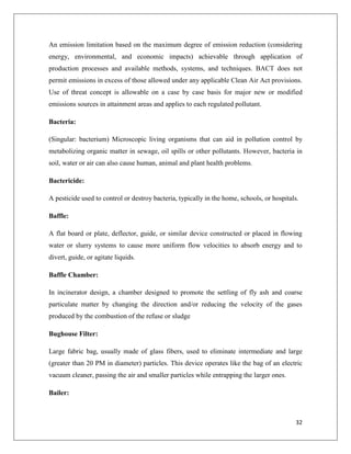 An emission limitation based on the maximum degree of emission reduction (considering
energy, environmental, and economic impacts) achievable through application of
production processes and available methods, systems, and techniques. BACT does not
permit emissions in excess of those allowed under any applicable Clean Air Act provisions.
Use of threat concept is allowable on a case by case basis for major new or modified
emissions sources in attainment areas and applies to each regulated pollutant.
Bacteria:
(Singular: bacterium) Microscopic living organisms that can aid in pollution control by
metabolizing organic matter in sewage, oil spills or other pollutants. However, bacteria in
soil, water or air can also cause human, animal and plant health problems.
Bactericide:
A pesticide used to control or destroy bacteria, typically in the home, schools, or hospitals.
Baffle:
A flat board or plate, deflector, guide, or similar device constructed or placed in flowing
water or slurry systems to cause more uniform flow velocities to absorb energy and to
divert, guide, or agitate liquids.
Baffle Chamber:
In incinerator design, a chamber designed to promote the settling of fly ash and coarse
particulate matter by changing the direction and/or reducing the velocity of the gases
produced by the combustion of the refuse or sludge
Bughouse Filter:
Large fabric bag, usually made of glass fibers, used to eliminate intermediate and large
(greater than 20 PM in diameter) particles. This device operates like the bag of an electric
vacuum cleaner, passing the air and smaller particles while entrapping the larger ones.
Bailer:

32

 