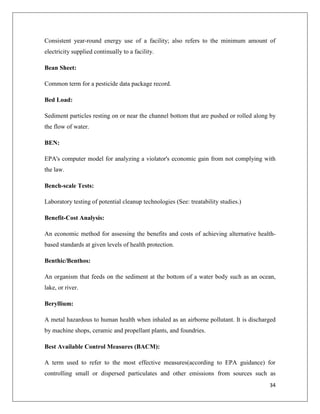Consistent year-round energy use of a facility; also refers to the minimum amount of
electricity supplied continually to a facility.
Bean Sheet:
Common term for a pesticide data package record.
Bed Load:
Sediment particles resting on or near the channel bottom that are pushed or rolled along by
the flow of water.
BEN:
EPA's computer model for analyzing a violator's economic gain from not complying with
the law.
Bench-scale Tests:
Laboratory testing of potential cleanup technologies (See: treatability studies.)
Benefit-Cost Analysis:
An economic method for assessing the benefits and costs of achieving alternative healthbased standards at given levels of health protection.
Benthic/Benthos:
An organism that feeds on the sediment at the bottom of a water body such as an ocean,
lake, or river.
Beryllium:
A metal hazardous to human health when inhaled as an airborne pollutant. It is discharged
by machine shops, ceramic and propellant plants, and foundries.
Best Available Control Measures (BACM):
A term used to refer to the most effective measures(according to EPA guidance) for
controlling small or dispersed particulates and other emissions from sources such as
34

 