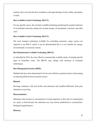 roadway dust, soot and ash from woodstoves and open burning of rush, timber, grasslands,
or trash.
Best Available Control Technology (BACT):
For any specific source, the currently available technology producing the greatest reduction
of air pollutant emissions, taking into account energy, environmental, economic, and other
costs.
Best Available Control Technology (BACT):
The most stringent technology available for controlling emissions; major sources are
required to use BACT, unless it can be demonstrated that it is not feasible for energy,
environmental, or economic reasons.
Best Demonstrated Available Technology (BDAT):
As identified by EPA, the most effective commercially available means of treating specific
types of hazardous waste. The BDATs may change with advances in treatment
technologies.
Best Management Practice (BMP):
Methods that have been determined to be the most effective, practical means of preventing
or reducing pollution from non-point sources.
Bimetal:
Beverage containers with steel bodies and aluminum top; handled differently from pure
aluminum in recycling.
Bioaccumulants:
Substances that increase in concentration in living organisms as they take in contaminated
air, water, or food because the substances are very slowly metabolized or excreted.(See:
biological magnification.)
Bioassay:
35

 
