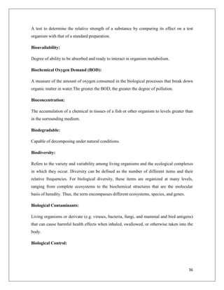 A test to determine the relative strength of a substance by comparing its effect on a test
organism with that of a standard preparation.
Bioavailability:
Degree of ability to be absorbed and ready to interact in organism metabolism.
Biochemical Oxygen Demand (BOD):
A measure of the amount of oxygen consumed in the biological processes that break down
organic matter in water.The greater the BOD, the greater the degree of pollution.
Bioconcentration:
The accumulation of a chemical in tissues of a fish or other organism to levels greater than
in the surrounding medium.
Biodegradable:
Capable of decomposing under natural conditions.
Biodiversity:
Refers to the variety and variability among living organisms and the ecological complexes
in which they occur. Diversity can be defined as the number of different items and their
relative frequencies. For biological diversity, these items are organized at many levels,
ranging from complete ecosystems to the biochemical structures that are the molecular
basis of heredity. Thus, the term encompasses different ecosystems, species, and genes.
Biological Contaminants:
Living organisms or derivate (e.g. viruses, bacteria, fungi, and mammal and bird antigens)
that can cause harmful health effects when inhaled, swallowed, or otherwise taken into the
body.
Biological Control:

36

 