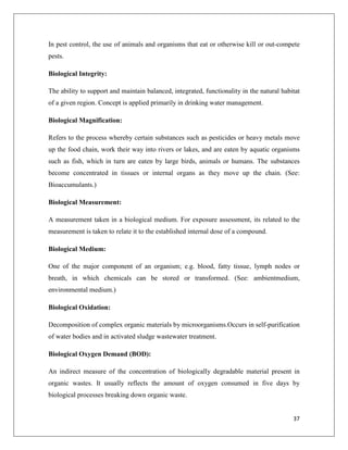 In pest control, the use of animals and organisms that eat or otherwise kill or out-compete
pests.
Biological Integrity:
The ability to support and maintain balanced, integrated, functionality in the natural habitat
of a given region. Concept is applied primarily in drinking water management.
Biological Magnification:
Refers to the process whereby certain substances such as pesticides or heavy metals move
up the food chain, work their way into rivers or lakes, and are eaten by aquatic organisms
such as fish, which in turn are eaten by large birds, animals or humans. The substances
become concentrated in tissues or internal organs as they move up the chain. (See:
Bioaccumulants.)
Biological Measurement:
A measurement taken in a biological medium. For exposure assessment, its related to the
measurement is taken to relate it to the established internal dose of a compound.
Biological Medium:
One of the major component of an organism; e.g. blood, fatty tissue, lymph nodes or
breath, in which chemicals can be stored or transformed. (See: ambientmedium,
environmental medium.)
Biological Oxidation:
Decomposition of complex organic materials by microorganisms.Occurs in self-purification
of water bodies and in activated sludge wastewater treatment.
Biological Oxygen Demand (BOD):
An indirect measure of the concentration of biologically degradable material present in
organic wastes. It usually reflects the amount of oxygen consumed in five days by
biological processes breaking down organic waste.

37

 
