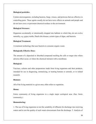 Biological pesticides:
Certain microorganism, including bacteria, fungi, viruses, and protozoa that are effective in
controlling pests. These agents usually do not have toxic effects on animals and people and
do not leave toxic or persistent chemical residues in the environment.
Biological Stressors:
Organisms accidentally or intentionally dropped into habitats in which they do not evolve
naturally; e.g. gypsy moths, Dutch elm disease, certain types of algae, and bacteria.
Biological Treatment:
A treatment technology that uses bacteria to consume organic waste.
Biologically Effective Dose:
The amount of a deposited or absorbed compound reaching the cells or target sites where
adverse effect occur, or where the chemical interacts with a membrane.
Biological:
Vaccines, cultures and other preparations made from living organisms and their products,
intended for use in diagnosing, immunizing, or treating humans or animals, or in related
research.
Biomass:
All of the living material in a given area; often refers to vegetation.
Biome:
Entire community of living organisms in a single major ecological area. (See: biotic
community.)
Biomonitoring:
1. The use of living organisms to test the suitability of effluents for discharge into receiving
waters and to test the quality of such waters downstream from the discharge. 2. Analysis of
38

 