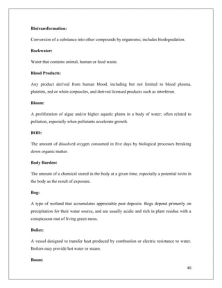 Biotransformation:
Conversion of a substance into other compounds by organisms; includes biodegredation.
Backwater:
Water that contains animal, human or food waste.
Blood Products:
Any product derived from human blood, including but not limited to blood plasma,
platelets, red or white corpuscles, and derived licensed products such as interferon.
Bloom:
A proliferation of algae and/or higher aquatic plants in a body of water; often related to
pollution, especially when pollutants accelerate growth.
BOD:
The amount of dissolved oxygen consumed in five days by biological processes breaking
down organic matter.
Body Burden:
The amount of a chemical stored in the body at a given time, especially a potential toxin in
the body as the result of exposure.
Bog:
A type of wetland that accumulates appreciable peat deposits. Bogs depend primarily on
precipitation for their water source, and are usually acidic and rich in plant residue with a
conspicuous mat of living green moss.
Boiler:
A vessel designed to transfer heat produced by combustion or electric resistance to water.
Boilers may provide hot water or steam.
Boom:
40

 