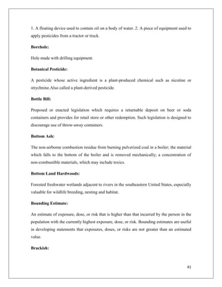 1. A floating device used to contain oil on a body of water. 2. A piece of equipment used to
apply pesticides from a tractor or truck.
Borehole:
Hole made with drilling equipment.
Botanical Pesticide:
A pesticide whose active ingredient is a plant-produced chemical such as nicotine or
strychnine.Also called a plant-derived pesticide.
Bottle Bill:
Proposed or enacted legislation which requires a returnable deposit on beer or soda
containers and provides for retail store or other redemption. Such legislation is designed to
discourage use of throw-away containers.
Bottom Ash:
The non-airborne combustion residue from burning pulverized coal in a boiler; the material
which falls to the bottom of the boiler and is removed mechanically; a concentration of
non-combustible materials, which may include toxics.
Bottom Land Hardwoods:
Forested freshwater wetlands adjacent to rivers in the southeastern United States, especially
valuable for wildlife breeding, nesting and habitat.
Bounding Estimate:
An estimate of exposure, dose, or risk that is higher than that incurred by the person in the
population with the currently highest exposure, dose, or risk. Bounding estimates are useful
in developing statements that exposures, doses, or risks are not greater than an estimated
value.
Brackish:

41

 