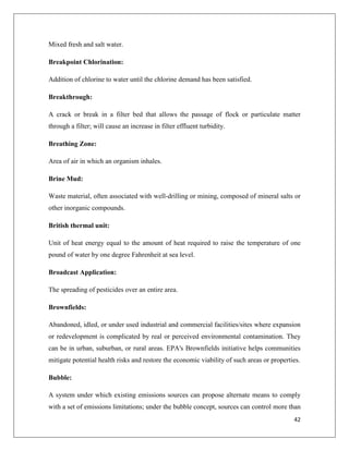 Mixed fresh and salt water.
Breakpoint Chlorination:
Addition of chlorine to water until the chlorine demand has been satisfied.
Breakthrough:
A crack or break in a filter bed that allows the passage of flock or particulate matter
through a filter; will cause an increase in filter effluent turbidity.
Breathing Zone:
Area of air in which an organism inhales.
Brine Mud:
Waste material, often associated with well-drilling or mining, composed of mineral salts or
other inorganic compounds.
British thermal unit:
Unit of heat energy equal to the amount of heat required to raise the temperature of one
pound of water by one degree Fahrenheit at sea level.
Broadcast Application:
The spreading of pesticides over an entire area.
Brownfields:
Abandoned, idled, or under used industrial and commercial facilities/sites where expansion
or redevelopment is complicated by real or perceived environmental contamination. They
can be in urban, suburban, or rural areas. EPA's Brownfields initiative helps communities
mitigate potential health risks and restore the economic viability of such areas or properties.
Bubble:
A system under which existing emissions sources can propose alternate means to comply
with a set of emissions limitations; under the bubble concept, sources can control more than
42

 
