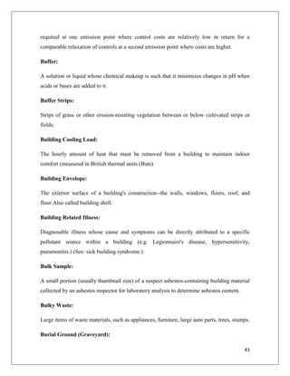 required at one emission point where control costs are relatively low in return for a
comparable relaxation of controls at a second emission point where costs are higher.
Buffer:
A solution or liquid whose chemical makeup is such that it minimizes changes in pH when
acids or bases are added to it.
Buffer Strips:
Strips of grass or other erosion-resisting vegetation between or below cultivated strips or
fields.
Building Cooling Load:
The hourly amount of heat that must be removed from a building to maintain indoor
comfort (measured in British thermal units (Buts).
Building Envelope:
The exterior surface of a building's construction--the walls, windows, floors, roof, and
floor.Also called building shell.
Building Related Illness:
Diagnosable illness whose cause and symptoms can be directly attributed to a specific
pollutant source within a building (e.g. Legionnaire's disease, hypersensitivity,
pneumonitis.) (See: sick building syndrome.)
Bulk Sample:
A small portion (usually thumbnail size) of a suspect asbestos-containing building material
collected by an asbestos inspector for laboratory analysis to determine asbestos content.
Bulky Waste:
Large items of waste materials, such as appliances, furniture, large auto parts, trees, stumps.
Burial Ground (Graveyard):
43

 