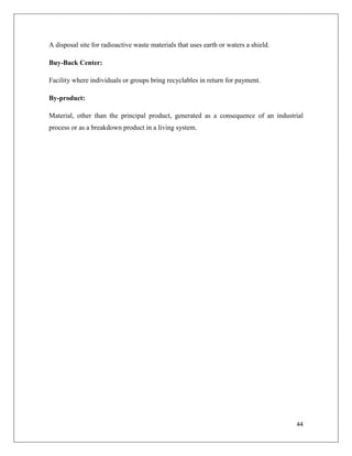 A disposal site for radioactive waste materials that uses earth or waters a shield.
Buy-Back Center:
Facility where individuals or groups bring recyclables in return for payment.
By-product:
Material, other than the principal product, generated as a consequence of an industrial
process or as a breakdown product in a living system.

44

 