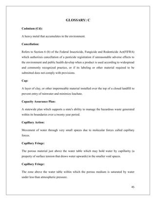 GLOSSARY: C
Cadmium (Cd):
A heavy metal that accumulates in the environment.
Cancellation:
Refers to Section 6 (b) of the Federal Insecticide, Fungicide and Rodenticide Act(FIFRA)
which authorizes cancellation of a pesticide registration if unreasonable adverse effects to
the environment and public health develop when a product is used according to widespread
and commonly recognized practice, or if its labeling or other material required to be
submitted does not comply with provisions.
Cap:
A layer of clay, or other impermeable material installed over the top of a closed landfill to
prevent entry of rainwater and minimize leachate.
Capacity Assurance Plan:
A statewide plan which supports a state's ability to manage the hazardous waste generated
within its boundaries over a twenty year period.
Capillary Action:
Movement of water through very small spaces due to molecular forces called capillary
forces.
Capillary Fringe:
The porous material just above the water table which may hold water by capillarity (a
property of surface tension that draws water upwards) in the smaller void spaces.
Capillary Fringe:
The zone above the water table within which the porous medium is saturated by water
under less than atmospheric pressure.
45

 
