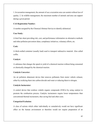 1. In recreation management, the amount of use a recreation area can sustain without loss of
quality. 2. In wildlife management, the maximum number of animals and area can support
during a given period.
CAS Registration Number:
A number assigned by the Chemical Abstract Service to identify alchemical.
Case Study:
A brief fact sheet providing risk, cost, and performance information on alternative methods
and other pollution prevention ideas, compliance initiatives, voluntary efforts, etc.
Cask:
A thick-walled container (usually lead) used to transport radioactive material. Also called
coffin.
Catalyst:
A substance that changes the speed or yield of a chemical reaction without being consumed
or chemically changed by the chemical reaction.
Catalytic Converter:
An air pollution abatement device that removes pollutants from motor vehicle exhaust,
either by oxidizing them into carbon dioxide and water or reducing them to nitrogen.
Catalytic Incinerator:
A control device that oxidizes volatile organic compounds (VOCs) by using catalyst to
promote the combustion process. Catalytic incinerators require lower temperatures than
conventional thermal incinerators, thus saving fuel and other costs.
Categorical Exclusion:
A class of actions which either individually or cumulatively would not have significant
effect on the human environment or therefore would not require preparation of an

47

 