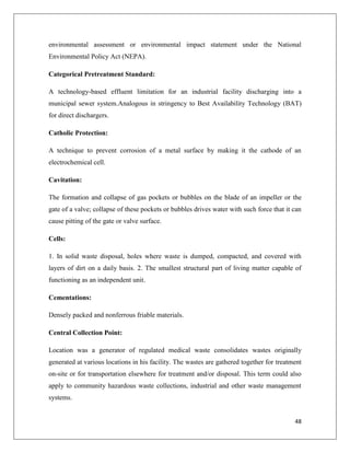 environmental assessment or environmental impact statement under the National
Environmental Policy Act (NEPA).
Categorical Pretreatment Standard:
A technology-based effluent limitation for an industrial facility discharging into a
municipal sewer system.Analogous in stringency to Best Availability Technology (BAT)
for direct dischargers.
Catholic Protection:
A technique to prevent corrosion of a metal surface by making it the cathode of an
electrochemical cell.
Cavitation:
The formation and collapse of gas pockets or bubbles on the blade of an impeller or the
gate of a valve; collapse of these pockets or bubbles drives water with such force that it can
cause pitting of the gate or valve surface.
Cells:
1. In solid waste disposal, holes where waste is dumped, compacted, and covered with
layers of dirt on a daily basis. 2. The smallest structural part of living matter capable of
functioning as an independent unit.
Cementations:
Densely packed and nonferrous friable materials.
Central Collection Point:
Location was a generator of regulated medical waste consolidates wastes originally
generated at various locations in his facility. The wastes are gathered together for treatment
on-site or for transportation elsewhere for treatment and/or disposal. This term could also
apply to community hazardous waste collections, industrial and other waste management
systems.

48

 