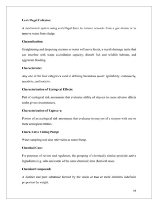 Centrifugal Collector:
A mechanical system using centrifugal force to remove aerosols from a gas stream or to
remove water from sludge.
Channelization:
Straightening and deepening streams so water will move faster, a marsh-drainage tactic that
can interfere with waste assimilation capacity, disturb fish and wildlife habitats, and
aggravate flooding.
Characteristic:
Any one of the four categories used in defining hazardous waste: ignitability, corrosively,
reactivity, and toxicity.
Characterization of Ecological Effects:
Part of ecological risk assessment that evaluates ability of stressor to cause adverse effects
under given circumstances.
Characterization of Exposure:
Portion of an ecological risk assessment that evaluates interaction of a stressor with one or
more ecological entities.
Check-Valve Tubing Pump:
Water sampling tool also referred to as water Pump.
Chemical Case:
For purposes of review and regulation, the grouping of chemically similar pesticide active
ingredients (e.g. salts and esters of the same chemical) into chemical cases.
Chemical Compound:
A distinct and pure substance formed by the union or two or more elements indefinite
proportion by weight.
49

 