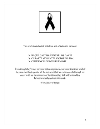 This work is dedicated with love and affection to partners:

 BAQUE CASTRO JEANCARLOS DAVID
 CAÑARTE MORANTES VICTOR GILSON
 CEDEÑO CALDERÓN JULIO JOSE
Even thoughthey're not herenowwith usright now, we know that their soulsif
they are, we thank youfor all the momentsthat we experienced,although no
longer with us, the memory of the things they did will be indelible
Iwholeheartedlydedicate thiswork.
We will never forget

5

 