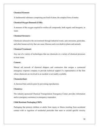 Chemical Element:
A fundamental substance comprising one kind of atom; the simplest form of matter.
Chemical Oxygen Demand (COD):
A measure of the oxygen required to oxidize all compounds, both organic and inorganic, in
water.
Chemical Stressors:
Chemicals released to the environment through industrial waste, auto emissions, pesticides,
and other human activity that can cause illnesses and even death in plants and animals.
Chemical Treatment:
Any one of a variety of technologies that use chemicals or a variety of chemical processes
to treat waste.
Cement:
Mutual aid network of chemical shippers and contractors that assigns a contracted
emergency response company to provide technical support if a representative of the firm
whose chemicals are involved in an incident is not readily available.
Chemosterilant:
A chemical that controls pests by preventing reproduction.
Chemtrec:
The industry-sponsored Chemical Transportation Emergency Center; provides information
and/or emergency assistance to emergency responders.
Child Resistant Packaging (CRP):
Packaging that protects children or adults from injury or illness resulting from accidental
contact with or ingestion of residential pesticides that meet or exceed specific toxicity

50

 