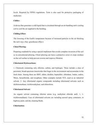 levels. Required by FIFRA regulations. Term is also used for protective packaging of
medicines.
Chiller:
A device that generates a cold liquid that is circulated through an air-handling unit's cooling
coil to cool the air supplied to the building.
Chilling Effect:
The lowering of the Earth's temperature because of increased particles in the air blocking
the sun's rays. (See: greenhouse effect.)
Chisel Plowing:
Preparing croplands by using a special implement that avoids complete inversion of the soil
as in conventional plowing. Chisel plowing can leave a protective cover or crops residues
on the soil surface to help prevent erosion and improve filtration.
Chlorinated Hydrocarbons:
1. Chemicals containing only chlorine, carbon, and hydrogen. These include a class of
persistent, broad-spectrum insecticides that linger in the environment and accumulate in the
food chain. Among them are DDT, aldrin, dieldrin, heptachlor, chlordane, linden, endrin,
Mirex, hexachloride, and toxaphene. Other examples include TCE, used as an industrial
solvent. 2. Any chlorinated organic compounds including chlorinated solvents such as
dichloromethane, trichloroethylene, and chloroform.
Chlorinated Solvent:
An organic solvent containing chlorine atoms (e.g. methylene chloride and1, 1, 1trichloromethane). Uses of chlorinated solvents are including aerosol spray containers, in
highway paint, and dry cleaning fluids.
Chlorination:

51

 