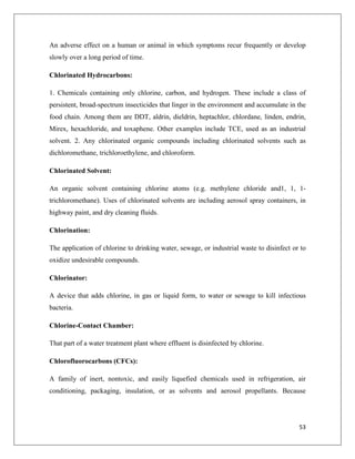 An adverse effect on a human or animal in which symptoms recur frequently or develop
slowly over a long period of time.
Chlorinated Hydrocarbons:
1. Chemicals containing only chlorine, carbon, and hydrogen. These include a class of
persistent, broad-spectrum insecticides that linger in the environment and accumulate in the
food chain. Among them are DDT, aldrin, dieldrin, heptachlor, chlordane, linden, endrin,
Mirex, hexachloride, and toxaphene. Other examples include TCE, used as an industrial
solvent. 2. Any chlorinated organic compounds including chlorinated solvents such as
dichloromethane, trichloroethylene, and chloroform.
Chlorinated Solvent:
An organic solvent containing chlorine atoms (e.g. methylene chloride and1, 1, 1trichloromethane). Uses of chlorinated solvents are including aerosol spray containers, in
highway paint, and dry cleaning fluids.
Chlorination:
The application of chlorine to drinking water, sewage, or industrial waste to disinfect or to
oxidize undesirable compounds.
Chlorinator:
A device that adds chlorine, in gas or liquid form, to water or sewage to kill infectious
bacteria.
Chlorine-Contact Chamber:
That part of a water treatment plant where effluent is disinfected by chlorine.
Chlorofluorocarbons (CFCs):
A family of inert, nontoxic, and easily liquefied chemicals used in refrigeration, air
conditioning, packaging, insulation, or as solvents and aerosol propellants. Because

53

 