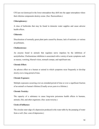 CFCsare not destroyed in the lower atmosphere they drift into the upper atmosphere where
their chlorine components destroy ozone. (See: fluorocarbons.)
Chlorophenoxy:
A class of herbicides that may be found in domestic water supplies and cause adverse
health effects.
Chlorosis:
Discoloration of normally green plant parts caused by disease, lack of nutrients, or various
air pollutants.
Cholinesterase:
An enzyme found in animals that regulates nerve impulses by the inhibition of
acetylcholine. Cholinesterase inhibition is associated with a variety of acute symptoms such
as nausea, vomiting, blurred vision, stomach cramps, and rapid heart rate.
Chronic Effect:
An adverse effect on a human or animal in which symptoms recur frequently or develop
slowly over a long period of time.
Chronic Exposure:
Multiple exposures occurring over an extended period of time or over a significant fraction
of an animal's or human's lifetime (Usually seven years to a lifetime.)
Chronic Toxicity:
The capacity of a substance to cause long-term poisonous health effects in humans,
animals, fish, and other organisms. (See: acute toxicity.)
Circle of Influence:
The circular outer edge of a depression produced in the water table by the pumping of water
from a well. (See: cone of depression.)

54

 