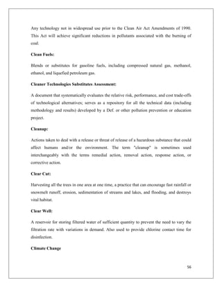 Any technology not in widespread use prior to the Clean Air Act Amendments of 1990.
This Act will achieve significant reductions in pollutants associated with the burning of
coal.
Clean Fuels:
Blends or substitutes for gasoline fuels, including compressed natural gas, methanol,
ethanol, and liquefied petroleum gas.
Cleaner Technologies Substitutes Assessment:
A document that systematically evaluates the relative risk, performance, and cost trade-offs
of technological alternatives; serves as a repository for all the technical data (including
methodology and results) developed by a Def. or other pollution prevention or education
project.
Cleanup:
Actions taken to deal with a release or threat of release of a hazardous substance that could
affect humans and/or the environment. The term "cleanup" is sometimes used
interchangeably with the terms remedial action, removal action, response action, or
corrective action.
Clear Cut:
Harvesting all the trees in one area at one time, a practice that can encourage fast rainfall or
snowmelt runoff, erosion, sedimentation of streams and lakes, and flooding, and destroys
vital habitat.
Clear Well:
A reservoir for storing filtered water of sufficient quantity to prevent the need to vary the
filtration rate with variations in demand. Also used to provide chlorine contact time for
disinfection.
Climate Change

56

 