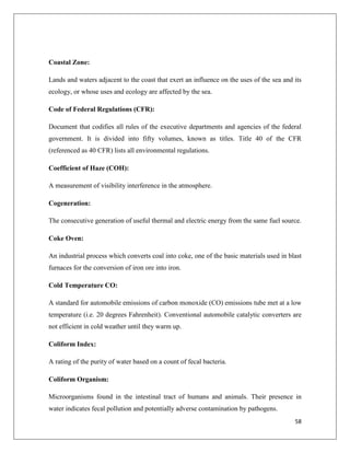 Coastal Zone:
Lands and waters adjacent to the coast that exert an influence on the uses of the sea and its
ecology, or whose uses and ecology are affected by the sea.
Code of Federal Regulations (CFR):
Document that codifies all rules of the executive departments and agencies of the federal
government. It is divided into fifty volumes, known as titles. Title 40 of the CFR
(referenced as 40 CFR) lists all environmental regulations.
Coefficient of Haze (COH):
A measurement of visibility interference in the atmosphere.
Cogeneration:
The consecutive generation of useful thermal and electric energy from the same fuel source.
Coke Oven:
An industrial process which converts coal into coke, one of the basic materials used in blast
furnaces for the conversion of iron ore into iron.
Cold Temperature CO:
A standard for automobile emissions of carbon monoxide (CO) emissions tube met at a low
temperature (i.e. 20 degrees Fahrenheit). Conventional automobile catalytic converters are
not efficient in cold weather until they warm up.
Coliform Index:
A rating of the purity of water based on a count of fecal bacteria.
Coliform Organism:
Microorganisms found in the intestinal tract of humans and animals. Their presence in
water indicates fecal pollution and potentially adverse contamination by pathogens.
58

 