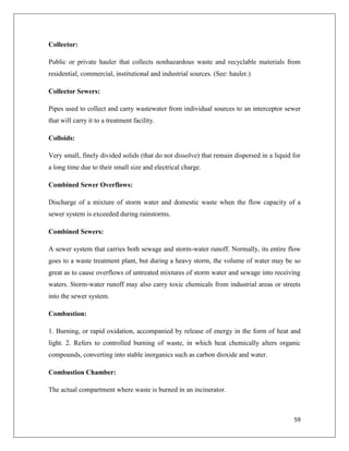 Collector:
Public or private hauler that collects nonhazardous waste and recyclable materials from
residential, commercial, institutional and industrial sources. (See: hauler.)
Collector Sewers:
Pipes used to collect and carry wastewater from individual sources to an interceptor sewer
that will carry it to a treatment facility.
Colloids:
Very small, finely divided solids (that do not dissolve) that remain dispersed in a liquid for
a long time due to their small size and electrical charge.
Combined Sewer Overflows:
Discharge of a mixture of storm water and domestic waste when the flow capacity of a
sewer system is exceeded during rainstorms.
Combined Sewers:
A sewer system that carries both sewage and storm-water runoff. Normally, its entire flow
goes to a waste treatment plant, but during a heavy storm, the volume of water may be so
great as to cause overflows of untreated mixtures of storm water and sewage into receiving
waters. Storm-water runoff may also carry toxic chemicals from industrial areas or streets
into the sewer system.
Combustion:
1. Burning, or rapid oxidation, accompanied by release of energy in the form of heat and
light. 2. Refers to controlled burning of waste, in which heat chemically alters organic
compounds, converting into stable inorganics such as carbon dioxide and water.
Combustion Chamber:
The actual compartment where waste is burned in an incinerator.

59

 