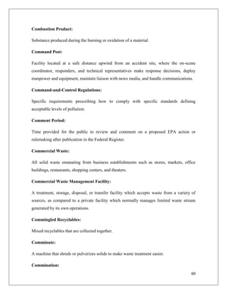 Combustion Product:
Substance produced during the burning or oxidation of a material.
Command Post:
Facility located at a safe distance upwind from an accident site, where the on-scene
coordinator, responders, and technical representatives make response decisions, deploy
manpower and equipment, maintain liaison with news media, and handle communications.
Command-and-Control Regulations:
Specific requirements prescribing how to comply with specific standards defining
acceptable levels of pollution.
Comment Period:
Time provided for the public to review and comment on a proposed EPA action or
rulemaking after publication in the Federal Register.
Commercial Waste:
All solid waste emanating from business establishments such as stores, markets, office
buildings, restaurants, shopping centers, and theaters.
Commercial Waste Management Facility:
A treatment, storage, disposal, or transfer facility which accepts waste from a variety of
sources, as compared to a private facility which normally manages limited waste stream
generated by its own operations.
Commingled Recyclables:
Mixed recyclables that are collected together.
Comminute:
A machine that shreds or pulverizes solids to make waste treatment easier.
Commination:
60

 
