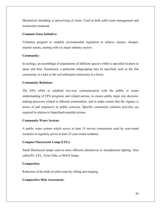 Mechanical shredding or pulverizing of waste. Used in both solid waste management and
wastewater treatment.
Common Sense Initiative:
Voluntary program to simplify environmental regulation to achieve cleaner, cheaper,
smarter results, starting with six major industry sectors.
Community:
In ecology, an assemblage of populations of different species within a specified location in
space and time. Sometimes, a particular subgrouping may be specified, such as the fish
community in a lake or the soil arthropod community in a forest.
Community Relations:
The EPA effort to establish two-way communication with the public to create
understanding of EPA programs and related actions, to ensure public input into decisionmaking processes related to affected communities, and to make certain that the Agency is
aware of and responsive to public concerns. Specific community relations activities are
required in relation to Superfund remedial actions.
Community Water System:
A public water system which serves at least 15 service connections used by year-round
residents or regularly serves at least 25 year-round residents.
Compact Fluorescent Lamp (CFL):
Small fluorescent lamps used as more efficient alternatives to incandescent lighting. Also
called PL, CFL, Twin-Tube, or BIAX lamps.
Compaction:
Reduction of the bulk of solid waste by rolling and tamping.
Comparative Risk Assessment:

61

 
