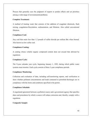 Process that generally uses the judgment of experts to predict effects and set priorities
among a wide range of environmental problems.
Complete Treatment:
A method of treating water that consists of the addition of coagulant chemicals, flash
mixing, coagulation-flocculation, sedimentation, and filtration. Also called conventional
filtration.
Compliance Coal:
Any coal that emits less than 1.2 pounds of sulfur dioxide per million Btu when burned.
Also known as low sulfur coal.
Compliance Coating:
A coating whose volatile organic compound content does not exceed that allowed by
regulation.
Compliance Cycle:
The 9-year calendar year cycle, beginning January 1, 1993, during which public water
systems must monitor. Each cycle consists of three 3-year compliance periods.
Compliance Monitoring:
Collection and evaluation of data, including self-monitoring reports, and verification to
show whether pollutant concentrations and loads contained in permitted discharges are in
compliance with the limits and conditions specified in the permit.
Compliance Schedule:
A negotiated agreement between a pollution source and a government agency that specifies
dates and procedures by which a source will reduce emissions and, thereby, comply with a
regulation.
Composite Sample:

62

 