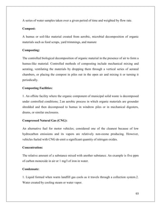 A series of water samples taken over a given period of time and weighted by flow rate.
Compost:
A humus or soil-like material created from aerobic, microbial decomposition of organic
materials such as food scraps, yard trimmings, and manure
Composting:
The controlled biological decomposition of organic material in the presence of air to form a
humus-like material. Controlled methods of composting include mechanical mixing and
aerating, ventilating the materials by dropping them through a vertical series of aerated
chambers, or placing the compost in piles out in the open air and mixing it or turning it
periodically.
Composting Facilities:
1. An offsite facility where the organic component of municipal solid waste is decomposed
under controlled conditions; 2.an aerobic process in which organic materials are grounder
shredded and then decomposed to humus in windrow piles or in mechanical digesters,
drums, or similar enclosures.
Compressed Natural Gas (CNG):
An alternative fuel for motor vehicles; considered one of the cleanest because of low
hydrocarbon emissions and its vapors are relatively non-ozone producing. However,
vehicles fueled with CNG do emit a significant quantity of nitrogen oxides.
Concentration:
The relative amount of a substance mixed with another substance. An example is five ppm
of carbon monoxide in air or 1 mg/l of iron in water.
Condensate:
1. Liquid formed when warm landfill gas cools as it travels through a collection system.2.
Water created by cooling steam or water vapor.

63

 