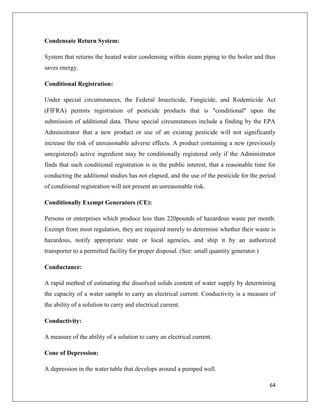 Condensate Return System:
System that returns the heated water condensing within steam piping to the boiler and thus
saves energy.
Conditional Registration:
Under special circumstances, the Federal Insecticide, Fungicide, and Rodenticide Act
(FIFRA) permits registration of pesticide products that is "conditional" upon the
submission of additional data. These special circumstances include a finding by the EPA
Administrator that a new product or use of an existing pesticide will not significantly
increase the risk of unreasonable adverse effects. A product containing a new (previously
unregistered) active ingredient may be conditionally registered only if the Administrator
finds that such conditional registration is in the public interest, that a reasonable time for
conducting the additional studies has not elapsed, and the use of the pesticide for the period
of conditional registration will not present an unreasonable risk.
Conditionally Exempt Generators (CE):
Persons or enterprises which produce less than 220pounds of hazardous waste per month.
Exempt from most regulation, they are required merely to determine whether their waste is
hazardous, notify appropriate state or local agencies, and ship it by an authorized
transporter to a permitted facility for proper disposal. (See: small quantity generator.)
Conductance:
A rapid method of estimating the dissolved solids content of water supply by determining
the capacity of a water sample to carry an electrical current. Conductivity is a measure of
the ability of a solution to carry and electrical current.
Conductivity:
A measure of the ability of a solution to carry an electrical current.
Cone of Depression:
A depression in the water table that develops around a pumped well.
64

 