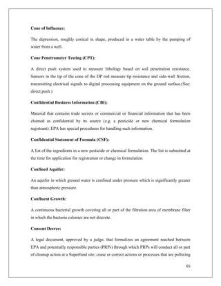 Cone of Influence:
The depression, roughly conical in shape, produced in a water table by the pumping of
water from a well.
Cone Penetrometer Testing (CPT):
A direct push system used to measure lithology based on soil penetration resistance.
Sensors in the tip of the cone of the DP rod measure tip resistance and side-wall friction,
transmitting electrical signals to digital processing equipment on the ground surface.(See:
direct push.)
Confidential Business Information (CBI):
Material that contains trade secrets or commercial or financial information that has been
claimed as confidential by its source (e.g. a pesticide or new chemical formulation
registrant). EPA has special procedures for handling such information.
Confidential Statement of Formula (CSF):
A list of the ingredients in a new pesticide or chemical formulation. The list is submitted at
the time for application for registration or change in formulation.
Confined Aquifer:
An aquifer in which ground water is confined under pressure which is significantly greater
than atmospheric pressure.
Confluent Growth:
A continuous bacterial growth covering all or part of the filtration area of membrane filter
in which the bacteria colonies are not discrete.
Consent Decree:
A legal document, approved by a judge, that formalizes an agreement reached between
EPA and potentially responsible parties (PRPs) through which PRPs will conduct all or part
of cleanup action at a Superfund site; cease or correct actions or processes that are polluting
65

 