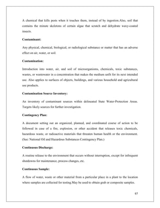 A chemical that kills pests when it touches them, instead of by ingestion.Also, soil that
contains the minute skeletons of certain algae that scratch and dehydrate waxy-coated
insects.
Contaminant:
Any physical, chemical, biological, or radiological substance or matter that has an adverse
effect on air, water, or soil.
Contamination:
Introduction into water, air, and soil of microorganisms, chemicals, toxic substances,
wastes, or wastewater in a concentration that makes the medium unfit for its next intended
use. Also applies to surfaces of objects, buildings, and various household and agricultural
use products.
Contamination Source Inventory:
An inventory of contaminant sources within delineated State Water-Protection Areas.
Targets likely sources for further investigation.
Contingency Plan:
A document setting out an organized, planned, and coordinated course of action to be
followed in case of a fire, explosion, or other accident that releases toxic chemicals,
hazardous waste, or radioactive materials that threaten human health or the environment.
(See: National Oil and Hazardous Substances Contingency Plan.)
Continuous Discharge:
A routine release to the environment that occurs without interruption, except for infrequent
shutdowns for maintenance, process changes, etc.
Continuous Sample:
A flow of water, waste or other material from a particular place in a plant to the location
where samples are collected for testing.May be used to obtain grab or composite samples.

67

 