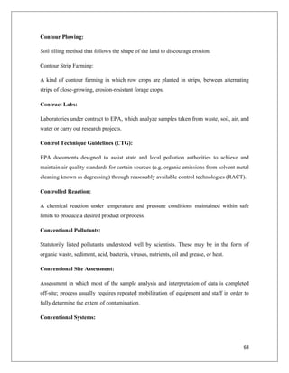 Contour Plowing:
Soil tilling method that follows the shape of the land to discourage erosion.
Contour Strip Farming:
A kind of contour farming in which row crops are planted in strips, between alternating
strips of close-growing, erosion-resistant forage crops.
Contract Labs:
Laboratories under contract to EPA, which analyze samples taken from waste, soil, air, and
water or carry out research projects.
Control Technique Guidelines (CTG):
EPA documents designed to assist state and local pollution authorities to achieve and
maintain air quality standards for certain sources (e.g. organic emissions from solvent metal
cleaning known as degreasing) through reasonably available control technologies (RACT).
Controlled Reaction:
A chemical reaction under temperature and pressure conditions maintained within safe
limits to produce a desired product or process.
Conventional Pollutants:
Statutorily listed pollutants understood well by scientists. These may be in the form of
organic waste, sediment, acid, bacteria, viruses, nutrients, oil and grease, or heat.
Conventional Site Assessment:
Assessment in which most of the sample analysis and interpretation of data is completed
off-site; process usually requires repeated mobilization of equipment and staff in order to
fully determine the extent of contamination.
Conventional Systems:

68

 