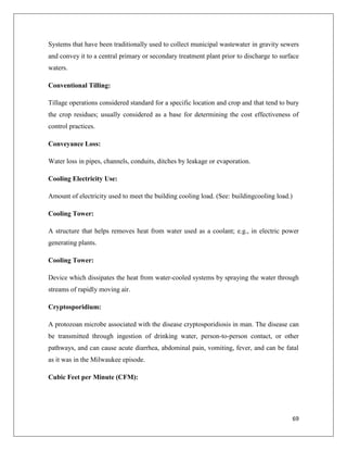 Systems that have been traditionally used to collect municipal wastewater in gravity sewers
and convey it to a central primary or secondary treatment plant prior to discharge to surface
waters.
Conventional Tilling:
Tillage operations considered standard for a specific location and crop and that tend to bury
the crop residues; usually considered as a base for determining the cost effectiveness of
control practices.
Conveyance Loss:
Water loss in pipes, channels, conduits, ditches by leakage or evaporation.
Cooling Electricity Use:
Amount of electricity used to meet the building cooling load. (See: buildingcooling load.)
Cooling Tower:
A structure that helps removes heat from water used as a coolant; e.g., in electric power
generating plants.
Cooling Tower:
Device which dissipates the heat from water-cooled systems by spraying the water through
streams of rapidly moving air.
Cryptosporidium:
A protozoan microbe associated with the disease cryptosporidiosis in man. The disease can
be transmitted through ingestion of drinking water, person-to-person contact, or other
pathways, and can cause acute diarrhea, abdominal pain, vomiting, fever, and can be fatal
as it was in the Milwaukee episode.
Cubic Feet per Minute (CFM):

69

 