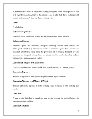 A measure of the volume of a substance flowing through air within affixed period of time.
With regard to indoor air, refers to the amount of air, in cubic feet, that is exchanged with
outdoor air in a minute's time; i.e. the air exchange rate.
Cullet:
Crushed glass.
Cultural Eutrophication:
Increasing rate at which water bodies "die" by pollution from human activities.
Cultures and Stocks:
Infectious agents and associated biological including cultures from medical and
pathological laboratories; cultures and stocks of infectious agents from research and
industrial laboratories; waste from the production of biological; discarded live and
attenuated vaccines; and culture dishes and devices used to transfer, inoculate, and mix
cultures. (See: regulatedmedical waste.)
Cumulative Ecological Risk Assessment:
Consideration of the total ecological risk from multiple stressors to a given eco-zone.
Cumulative Exposure:
The sum of exposures of an organism to a pollutant over a period of time.
Cumulative Working Level Months (CWLM):
The sum of lifetime exposure to radon working levels expressed in total working level
months.
Curb Stop:
A water service shutoff valve located in a water service pipe near the curb and between the
water main and the building.
Curbside Collection:
70

 