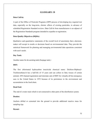 GLOSSARY: D
Data Call-In:
A part of the Office of Pesticide Programs (OPP) process of developing key required test
data, especially on the long-term, chronic effects of existing pesticides, in advance of
scheduled Registration Standard reviews. Data Call-In from manufacturers is an adjunct of
the Registration Standards program intended to expedite re-registration.
Data Quality Objectives (DQOs):
Qualitative and quantitative statements of the overall level of uncertainty that a decisionmaker will accept in results or decisions based on environmental data. They provide the
statistical framework for planning and managing environmental data operations consistent
with user's needs.
Day Tank:
Another name for de-aerating tank.(Seepage tank.)
DDT:
The first chlorinated hydrocarbon insecticide chemical name: Dichloro-DiphenylTrichloroethane.It has a half-life of 15 years and can collect in fatty tissues of certain
animals. EPA banned registration and interstate sale of DDT for virtually all but emergency
uses in the United States in 1972 because of its persistence in the environment and
accumulation in the food chain.
Dead End:
The end of a water main which is not connected to other parts of the distribution system.
Deaden:
Anchors drilled or cemented into the ground to provide additional reactive mass for
sampling rigs.
Decant:
72

 