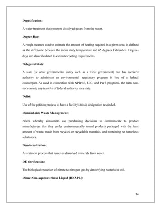 Degasification:
A water treatment that removes dissolved gases from the water.
Degree-Day:
A rough measure used to estimate the amount of heating required in a given area; is defined
as the difference between the mean daily temperature and 65 degrees Fahrenheit. Degreedays are also calculated to estimate cooling requirements.
Delegated State:
A state (or other governmental entity such as a tribal government) that has received
authority to administer an environmental regulatory program in lieu of a federal
counterpart. As used in connection with NPDES, UIC, and PWS programs, the term does
not connote any transfer of federal authority to a state.
Delist:
Use of the petition process to have a facility's toxic designation rescinded.
Demand-side Waste Management:
Prices whereby consumers use purchasing decisions to communicate to product
manufacturers that they prefer environmentally sound products packaged with the least
amount of waste, made from recycled or recyclable materials, and containing no hazardous
substances.
Demineralization:
A treatment process that removes dissolved minerals from water.
DE nitrification:
The biological reduction of nitrate to nitrogen gas by denitrifying bacteria in soil.
Dense Non-Aqueous Phase Liquid (DNAPL):

74

 