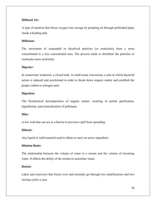 Diffused Air:
A type of aeration that forces oxygen into sewage by pumping air through perforated pipes
inside a holding tank.
Diffusion:
The movement of suspended or dissolved particles (or molecules) from a more
concentrated to a less concentrated area. The process tends to distribute the particles or
molecules more uniformly.
Digester:
In wastewater treatment, a closed tank; in solid-waste conversion, a unit in which bacterial
action is induced and accelerated in order to break down organic matter and establish the
proper carbon to nitrogen ratio.
Digestion:
The biochemical decomposition of organic matter, resulting in partial gasification,
liquefaction, and mineralization of pollutants.
Dike:
A low wall that can act as a barrier to prevent a spill from spreading.
Diluent:
Any liquid or solid material used to dilute or carry an active ingredient.
Dilution Ratio:
The relationship between the volume of water in a stream and the volume of incoming
water. It affects the ability of the stream to assimilate waste.
Deictic:
Lakes and reservoirs that freeze over and normally go through two stratifications and two
mixing cycles a year.
76

 