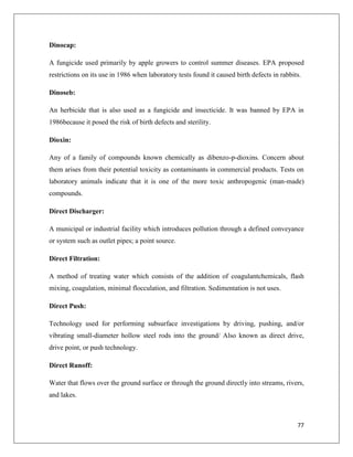 Dinocap:
A fungicide used primarily by apple growers to control summer diseases. EPA proposed
restrictions on its use in 1986 when laboratory tests found it caused birth defects in rabbits.
Dinoseb:
An herbicide that is also used as a fungicide and insecticide. It was banned by EPA in
1986because it posed the risk of birth defects and sterility.
Dioxin:
Any of a family of compounds known chemically as dibenzo-p-dioxins. Concern about
them arises from their potential toxicity as contaminants in commercial products. Tests on
laboratory animals indicate that it is one of the more toxic anthropogenic (man-made)
compounds.
Direct Discharger:
A municipal or industrial facility which introduces pollution through a defined conveyance
or system such as outlet pipes; a point source.
Direct Filtration:
A method of treating water which consists of the addition of coagulantchemicals, flash
mixing, coagulation, minimal flocculation, and filtration. Sedimentation is not uses.
Direct Push:
Technology used for performing subsurface investigations by driving, pushing, and/or
vibrating small-diameter hollow steel rods into the ground/ Also known as direct drive,
drive point, or push technology.
Direct Runoff:
Water that flows over the ground surface or through the ground directly into streams, rivers,
and lakes.

77

 