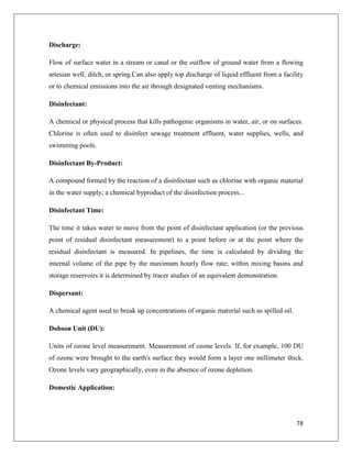 Discharge:
Flow of surface water in a stream or canal or the outflow of ground water from a flowing
artesian well, ditch, or spring.Can also apply top discharge of liquid effluent from a facility
or to chemical emissions into the air through designated venting mechanisms.
Disinfectant:
A chemical or physical process that kills pathogenic organisms in water, air, or on surfaces.
Chlorine is often used to disinfect sewage treatment effluent, water supplies, wells, and
swimming pools.
Disinfectant By-Product:
A compound formed by the reaction of a disinfectant such as chlorine with organic material
in the water supply; a chemical byproduct of the disinfection process...
Disinfectant Time:
The time it takes water to move from the point of disinfectant application (or the previous
point of residual disinfectant measurement) to a point before or at the point where the
residual disinfectant is measured. In pipelines, the time is calculated by dividing the
internal volume of the pipe by the maximum hourly flow rate; within mixing basins and
storage reservoirs it is determined by tracer studies of an equivalent demonstration.
Dispersant:
A chemical agent used to break up concentrations of organic material such as spilled oil.
Dobson Unit (DU):
Units of ozone level measurement. Measurement of ozone levels. If, for example, 100 DU
of ozone were brought to the earth's surface they would form a layer one millimeter thick.
Ozone levels vary geographically, even in the absence of ozone depletion.
Domestic Application:

78

 
