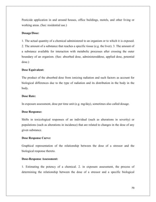 Pesticide application in and around houses, office buildings, motels, and other living or
working areas. (See: residential use.)
Dosage/Dose:
1. The actual quantity of a chemical administered to an organism or to which it is exposed.
2. The amount of a substance that reaches a specific tissue (e.g. the liver). 3. The amount of
a substance available for interaction with metabolic processes after crossing the outer
boundary of an organism. (See: absorbed dose, administereddose, applied dose, potential
dose.)
Dose Equivalent:
The product of the absorbed dose from ionizing radiation and such factors as account for
biological differences due to the type of radiation and its distribution in the body in the
body.
Dose Rate:
In exposure assessment, dose per time unit (e.g. mg/day), sometimes also called dosage.
Dose Response:
Shifts in toxicological responses of an individual (such as alterations in severity) or
populations (such as alterations in incidence) that are related to changes in the dose of any
given substance.
Dose Response Curve:
Graphical representation of the relationship between the dose of a stressor and the
biological response thereto.
Dose-Response Assessment:
1. Estimating the potency of a chemical. 2. in exposure assessment, the process of
determining the relationship between the dose of a stressor and a specific biological

79

 