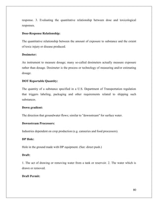 response. 3. Evaluating the quantitative relationship between dose and toxicological
responses.
Dose-Response Relationship:
The quantitative relationship between the amount of exposure to substance and the extent
of toxic injury or disease produced.
Dosimeter:
An instrument to measure dosage; many so-called dosimeters actually measure exposure
rather than dosage. Dosimeter is the process or technology of measuring and/or estimating
dosage.
DOT Reportable Quantity:
The quantity of a substance specified in a U.S. Department of Transportation regulation
that triggers labeling, packaging and other requirements related to shipping such
substances.
Down gradient:
The direction that groundwater flows; similar to "downstream" for surface water.
Downstream Processors:
Industries dependent on crop production (e.g. canneries and food processors).
DP Hole:
Hole in the ground made with DP equipment. (See: direct push.)
Draft:
1. The act of drawing or removing water from a tank or reservoir. 2. The water which is
drawn or removed.
Draft Permit:

80

 