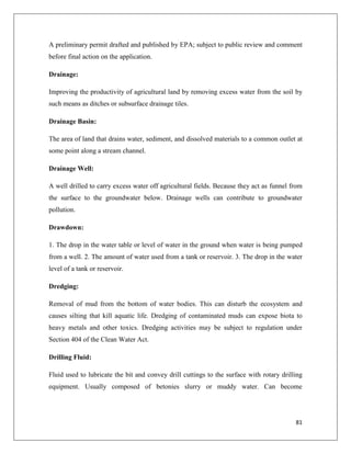 A preliminary permit drafted and published by EPA; subject to public review and comment
before final action on the application.
Drainage:
Improving the productivity of agricultural land by removing excess water from the soil by
such means as ditches or subsurface drainage tiles.
Drainage Basin:
The area of land that drains water, sediment, and dissolved materials to a common outlet at
some point along a stream channel.
Drainage Well:
A well drilled to carry excess water off agricultural fields. Because they act as funnel from
the surface to the groundwater below. Drainage wells can contribute to groundwater
pollution.
Drawdown:
1. The drop in the water table or level of water in the ground when water is being pumped
from a well. 2. The amount of water used from a tank or reservoir. 3. The drop in the water
level of a tank or reservoir.
Dredging:
Removal of mud from the bottom of water bodies. This can disturb the ecosystem and
causes silting that kill aquatic life. Dredging of contaminated muds can expose biota to
heavy metals and other toxics. Dredging activities may be subject to regulation under
Section 404 of the Clean Water Act.
Drilling Fluid:
Fluid used to lubricate the bit and convey drill cuttings to the surface with rotary drilling
equipment. Usually composed of betonies slurry or muddy water. Can become

81

 