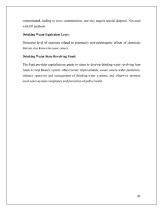 contaminated, leading to cross contamination, and may require special disposal. Not used
with DP methods
Drinking Water Equivalent Level:
Protective level of exposure related to potentially non-carcinogenic effects of chemicals
that are also known to cause cancer.
Drinking Water State Revolving Fund:
The Fund provides capitalization grants to states to develop drinking water revolving loan
funds to help finance system infrastructure improvements, assure source-water protection,
enhance operation and management of drinking-water systems, and otherwise promote
local water-system compliance and protection of public health.

82

 